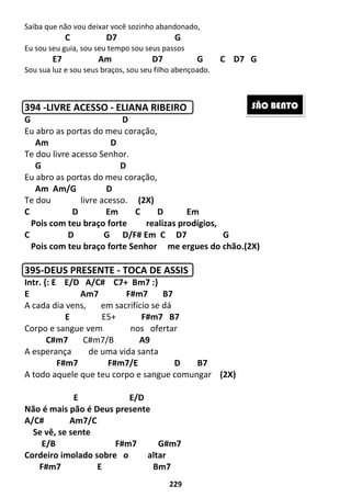 229
Saiba que não vou deixar você sozinho abandonado,
C D7 G
Eu sou seu guia, sou seu tempo sou seus passos
E7 Am D7 G C D7 G
Sou sua luz e sou seus braços, sou seu filho abençoado.
394 -LIVRE ACESSO - ELIANA RIBEIRO
G D
Eu abro as portas do meu coração,
Am D
Te dou livre acesso Senhor.
G D
Eu abro as portas do meu coração,
Am Am/G D
Te dou livre acesso. (2X)
C D Em C D Em
Pois com teu braço forte realizas prodígios,
C D G D/F# Em C D7 G
Pois com teu braço forte Senhor me ergues do chão.(2X)
395-DEUS PRESENTE - TOCA DE ASSIS
Intr. {: E E/D A/C# C7+ Bm7 :}
E Am7 F#m7 B7
A cada dia vens, em sacrifício se dá
E E5+ F#m7 B7
Corpo e sangue vem nos ofertar
C#m7 C#m7/B A9
A esperança de uma vida santa
F#m7 F#m7/E D B7
A todo aquele que teu corpo e sangue comungar (2X)
E E/D
Não é mais pão é Deus presente
A/C# Am7/C
Se vê, se sente
E/B F#m7 G#m7
Cordeiro imolado sobre o altar
F#m7 E Bm7
SÃO BENTO
 