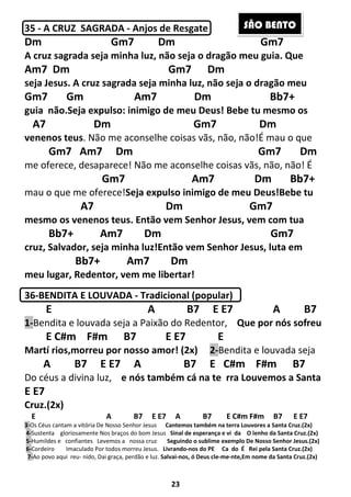 23
35 - A CRUZ SAGRADA - Anjos de Resgate
Dm Gm7 Dm Gm7
A cruz sagrada seja minha luz, não seja o dragão meu guia. Que
Am7 Dm Gm7 Dm
seja Jesus. A cruz sagrada seja minha luz, não seja o dragão meu
Gm7 Gm Am7 Dm Bb7+
guia não.Seja expulso: inimigo de meu Deus! Bebe tu mesmo os
A7 Dm Gm7 Dm
venenos teus. Não me aconselhe coisas vãs, não, não!É mau o que
Gm7 Am7 Dm Gm7 Dm
me oferece, desaparece! Não me aconselhe coisas vãs, não, não! É
Gm7 Am7 Dm Bb7+
mau o que me oferece!Seja expulso inimigo de meu Deus!Bebe tu
A7 Dm Gm7
mesmo os venenos teus. Então vem Senhor Jesus, vem com tua
Bb7+ Am7 Dm Gm7
cruz, Salvador, seja minha luz!Então vem Senhor Jesus, luta em
Bb7+ Am7 Dm
meu lugar, Redentor, vem me libertar!
36-BENDITA E LOUVADA - Tradicional (popular)
E A B7 E E7 A B7
1-Bendita e louvada seja a Paixão do Redentor, Que por nós sofreu
E C#m F#m B7 E E7 E
Martí rios,morreu por nosso amor! (2x) 2-Bendita e louvada seja
A B7 E E7 A B7 E C#m F#m B7
Do céus a divina luz, e nós também cá na te rra Louvemos a Santa
E E7
Cruz.(2x)
E A B7 E E7 A B7 E C#m F#m B7 E E7
3-Os Céus cantam a vitória De Nosso Senhor Jesus Cantemos também na terra Louvores a Santa Cruz.(2x)
4-Sustenta gloriosamente Nos braços do bom Jesus Sinal de esperança e vi da O lenho da Santa Cruz.(2x)
5-Humildes e confiantes Levemos a nossa cruz Seguindo o sublime exemplo De Nosso Senhor Jesus.(2x)
6-Cordeiro Imaculado Por todos morreu Jesus. Livrando-nos do PE Ca do É Rei pela Santa Cruz.(2x)
7-Ao povo aqui reu- nido, Dai graça, perdão e luz. Salvai-nos, ó Deus cle-me-nte,Em nome da Santa Cruz.(2x)
SÃO BENTO
 