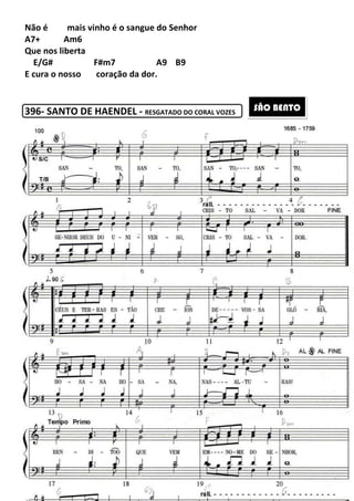 230
Não é mais vinho é o sangue do Senhor
A7+ Am6
Que nos liberta
E/G# F#m7 A9 B9
E cura o nosso coração da dor.
396- SANTO DE HAENDEL - RESGATADO DO CORAL VOZES
SÃO BENTO
 