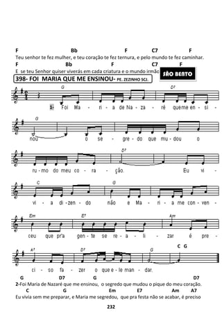 232
F Bb F C7 F
Teu senhor te fez mulher, e teu coração te fez ternura, e pelo mundo te fez caminhar.
F Bb F C7 F
E se teu Senhor quiser viverás em cada criatura e o mundo irmão vai começar.
398- FOI MARIA QUE ME ENSINOU- PE. ZEZINHO SCJ.
G D7 G D7
2-Foi Maria de Nazaré que me ensinou, o segredo que mudou o pique do meu coração.
C G Em E7 Am A7
Eu vivia sem me preparar, e Maria me segredou, que pra festa não se acabar, é preciso
SÃO BENTO
C G
1-
 