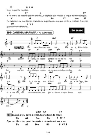 233
D7 G C G
fazer o que Ele mandar.
G D7 G D7
3-Foi Maria de Nazaré que me ensinou, o segredo que mudou o toque do meu coração.
C G Em E7 Am A7
Eu vivia sem me questionar, e Maria me sugestionou, que pra gente se realizar, é preciso
D7 G C G
guardar o que Ele falou.
399- CANTIGA MARIANA - PE. ZEZINHO SCJ
F Gm7 C7 F7
REF.:Ensina o teu povo a rezar, Maria Mãe de Jesus!
Bb A7 Dm Bb F C7 F
Que um dia o teu povo desperta e na certa vai ver a luz
Bb A7 Dm Bb F C7 F
SÃO BENTO
1-
REFRÃO:
C 7
 