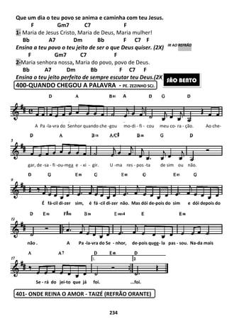 Que um dia o teu povo se anima e caminha com teu Jesus.
F Gm7
1- Maria de Jesus Cristo, Maria de Deus, Maria mulher!
Bb A7 Dm Bb F C7 F
Ensina a teu povo o teu jeito de ser o que Deus quiser. (2X)
F Gm7 C7 F
2-Maria senhora nossa, Maria do
Bb A7 Dm Bb F C7 F
Ensina o teu jeito perfeito de sempre escutar teu Deus.
400-QUANDO CHEGOU A PALAVRA
401- ONDE REINA O AMOR
A Pa -la-vra do Senhor quando
gar, de -sa - fi -ou-mea e -
É fá-cil di-zer sim,
não . A Pa
Se - rá do jei-to que já foi.
234
Que um dia o teu povo se anima e caminha com teu Jesus.
F Gm7 C7 F
Maria de Jesus Cristo, Maria de Deus, Maria mulher!
Bb A7 Dm Bb F C7 F
Ensina a teu povo o teu jeito de ser o que Deus quiser. (2X)
F Gm7 C7 F
Maria do povo, povo de Deus.
Bb A7 Dm Bb F C7 F
Ensina o teu jeito perfeito de sempre escutar teu Deus.(2X)
QUANDO CHEGOU A PALAVRA - PE. ZEZINHO SCJ.
ONDE REINA O AMOR - TAIZÉ (REFRÃO ORANTE)
Senhor quando che -gou mo-di - fi - cou meu co
xi - gir. U -ma res - pos -ta de sim ou
sim, é fá -cil di-zer não. Mas dói de-pois do
não . A Pa -la-vra do Se - nhor, de-pois quee- la pas
to que já foi. ...foi.
A
Ensina a teu povo o teu jeito de ser o que Deus quiser. (2X) IR AO REFRÃO
(2X) IR AO REFRÃO
SÃO BENTO
cou meu co- ra - ção. Ao che-
ta de sim ou não.
pois do sim e dói depois do
la pas - sou. Na-da mais
 