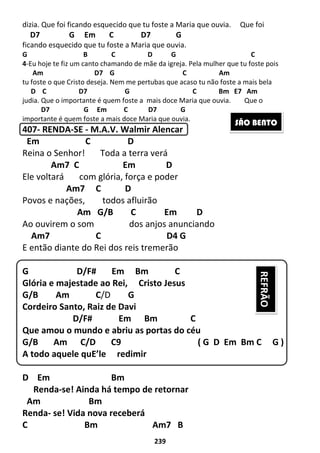 239
dizia. Que foi ficando esquecido que tu foste a Maria que ouvia. Que foi
D7 G Em C D7 G
ficando esquecido que tu foste a Maria que ouvia.
G B C D G C
4-Eu hoje te fiz um canto chamando de mãe da igreja. Pela mulher que tu foste pois
Am D7 G C Am
tu foste o que Cristo deseja. Nem me pertubas que acaso tu não foste a mais bela
D C D7 G C Bm E7 Am
judia. Que o importante é quem foste a mais doce Maria que ouvia. Que o
D7 G Em C D7 G
importante é quem foste a mais doce Maria que ouvia.
407- RENDA-SE - M.A.V. Walmir Alencar
Em C D
Reina o Senhor! Toda a terra verá
Am7 C Em D
Ele voltará com glória, força e poder
Am7 C D
Povos e nações, todos afluirão
Am G/B C Em D
Ao ouvirem o som dos anjos anunciando
Am7 C D4 G
E então diante do Rei dos reis tremerão
G D/F# Em Bm C
Glória e majestade ao Rei, Cristo Jesus
G/B Am C/D G
Cordeiro Santo, Raiz de Davi
D/F# Em Bm C
Que amou o mundo e abriu as portas do céu
G/B Am C/D C9 ( G D Em Bm C G )
A todo aquele quE’le redimir
D Em Bm
Renda-se! Ainda há tempo de retornar
Am Bm
Renda- se! Vida nova receberá
C Bm Am7 B
SÃO BENTO
REFRÃO
 