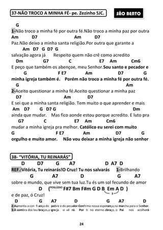 24
37-NÃO TROCO A MINHA FÉ- pe. Zezinho SJC.
G
1-Não troco a minha fé por outra fé.Não troco a minha paz por outra
Am D7 Am D7
Paz.Não deixo a minha santa religião.Por outra que garante a
Am D7 G D7 G
salvação agora já Respeito quem não crê como acredito
Dm G7 C E7 Am Cm6
E peço que também os abençoe, meu Senhor.Sou santo e pecador e
G F E7 Am D7 G
minha igreja também é. Porém não troco a minha fé por outra fé.
G Am
2-Aceito questionar a minha fé.Aceito questionar a minha paz
D7 Am D7
E sei que a minha santa religião. Tem muito o que aprender e mais
Am D7 G D7 G Dm
ainda que mudar. Mas fico aonde estou porque acredito. E luto pra
G7 C E7 Am Cm6
mudar a minha igreja pra melhor. Católico eu serei com muito
G F E7 Am D7 G
orgulho e muito amor. Não vou deixar a minha igreja não senhor
38- “VITÓRIA, TU REINARÁS”
D D7 G A7 D A7 D
REF.:Vitória, Tu reinarás!O Cruz! Tu nos salvarás 1-Brilhando
G A7 D G A7
sobre o mundo, que vive sem tua luz.Tu és um sol fecundo de amor
D (POSLÚDIO
F#7 Bm F#m G D B Em A D )
e de paz, ó Cruz!
D G A7 D G A7 D
2-Aumenta a con fi ança do pobre e do pecador.Confirma nossa esperança,na marcha para o Senhor.
3-À sombra dos teu braços,a Igre ja vi vê rá. Por ti no eterno abraço, o Pai nos acolherá
3
SÃO BENTO
 