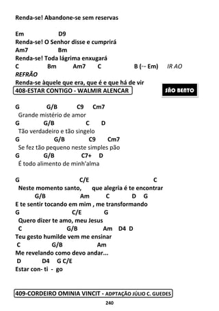 240
Renda-se! Abandone-se sem reservas
Em D9
Renda-se! O Senhor disse e cumprirá
Am7 Bm
Renda-se! Toda lágrima enxugará
C Bm Am7 C B (2ª vez
Em) IR AO
REFRÃO
Renda-se àquele que era, que é e que há de vir
408-ESTAR CONTIGO - WALMIR ALENCAR
G G/B C9 Cm7
Grande mistério de amor
G G/B C D
Tão verdadeiro e tão singelo
G G/B C9 Cm7
Se fez tão pequeno neste simples pão
G G/B C7+ D
É todo alimento de minh'alma
G C/E C
Neste momento santo, que alegria é te encontrar
G/B Am C D G
E te sentir tocando em mim , me transformando
G C/E G
Quero dizer te amo, meu Jesus
C G/B Am D4 D
Teu gesto humilde vem me ensinar
C G/B Am
Me revelando como devo andar...
D D4 G C/E
Estar con- ti - go
409-CORDEIRO OMINIA VINCIT - ADPTAÇÃO JÚLIO C. GUEDES
SÃO BENTO
 