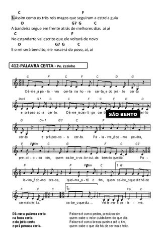 C
3-Assim como os três reis magos que seguiram a estrela guia
D
A bandeira segue em frente atrás de melhores dias
C
No estandarte vai escrito que ele voltará de novo
D G7 G
E o rei será bendito, ele nascerá do povo, ai, ai
412-PALAVRA CERTA - Pe. Zezinho
243
F
Assim como os três reis magos que seguiram a estrela guia
G7 G C
A bandeira segue em frente atrás de melhores dias ai ai
F
No estandarte vai escrito que ele voltará de novo
G7 G C
E o rei será bendito, ele nascerá do povo, ai, ai
Pe. Zezinho
SÃO BENTO
Assim como os três reis magos que seguiram a estrela guia
SÃO BENTO
 