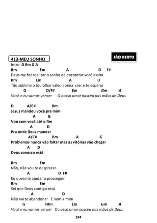 244
413-MEU SONHO
Intro: D Bm G A
Bm Em A D F#
Deus me fez realizar o sonho de encontrar você assim
Bm Em A D
Tão sublime o teu olhar valeu apena crer e te esperar
G D/F# Em Gm A
Você e eu vamos vencer O nosso amor nasceu nas mãos de Deus
D A/C# Bm
Jesus mandou você pra mim
A G
Vou com você até o fim
A D
Pra onde Deus mandar
A/C# Bm A G
Problemas nunca vão faltar mas as vitórias vão chegar
A D
Deus conosco está
Bm Em
Não, não vou te desprezar
A D F#
Eu quero te ajudar a prosseguir
Bm Em
Sei que Deus contigo está
A D
Não vai te abandonar E nem a mim
G F#m Em Gm A
Você e eu vamos vencer O nosso amor nasceu nas mãos de Deus
SÃO BENTO
 