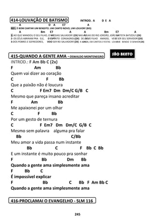 245
414-LOUVAÇÃO DE BATISMO INTROD. A D E A
A D A E7 A
REF.: É BOM CANTAR UM BENDITO. UM CANTO NOVO, UM LOUVOR! (BIS)
A Bm E7 A A Bm E7 A
1- AO QUE MANDOU O SEU FILHO, O MESSIAS SALVADOR! (2X) NAS ÁGUAS DO RIO JORDÃO, JOÃO BATISTA BATIZOU! (2X)
2- OS CÉUS ABRIRAM PRA ELE, O ESPÍRITO CONSAGROU(2X) DE DEUO FILHO AMADO, VEIO SER SEU SERVIDOR!(2X)
3-DOS POBRES E SOFREDORES, VEIO SER REI SALVADOR! (2X) A IGREJA, EM CANTOS E FESTAS LOUVA E BENDIZ O SENHOR(2X)
415-QUANDO A GENTE AMA - OSWALDO MONTENEGRO
INTROD.: F Am Bb C (2x)
F Am Bb
Quem vai dizer ao coração
C F Bb
Que a paixão não é loucura
C F Em7 Dm Dm/C G/B C
Mesmo que pareça insano acreditar
F Am Bb
Me apaixonei por um olhar
C F Bb
Por um gesto de ternura
C F Em7 Dm Dm/C G/B C
Mesmo sem palavra alguma pra falar
Bb C/Bb
Meu amor a vida passa num instante
Bb C F Bb C Bb
E um instante é muito pouco pra sonhar
F Bb Dm Bb
Quando a gente ama simplesmente ama
F Bb C
É impossível explicar
F Bb C Bb F Am Bb C
Quando a gente ama simplesmente ama
416-PROCLAMAI O EVANGELHO - SLM 116
SÃO BENTO
 