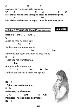 247
C G7 C
novo, por ouvi-la sigo de cabeça erguida.
C7 F C G7 C C7
Mas ela faz minha alma ser capaz, capaz de amar meu povo.
F C G7 C
Pois ela faz minha alma ser capaz, capaz de amar meu povo.
418- PAI NOSSO NÓS TE AMAMOS-Pe. Joãozinho
INTR.: G Em D C Am D
G
Junto ao mar eu Hoje Ouvi
Em D
Senhor tua voz a me chamar
C Am D Am
E me ensinar liçoes de amor ao meu irmão
D G
Essa voz me transformou
Em
A minha vida ela mudou
D C Am D Am
Senhor, ensina-me a rezar a tua prece
D7 G
Pai nosso, nós te amamos
D Em
Pai nosso, te ofertamos
D C Am D Am
Pai nosso, nossas mãos de irmãos!
D7 G
SÃO BENTO
 