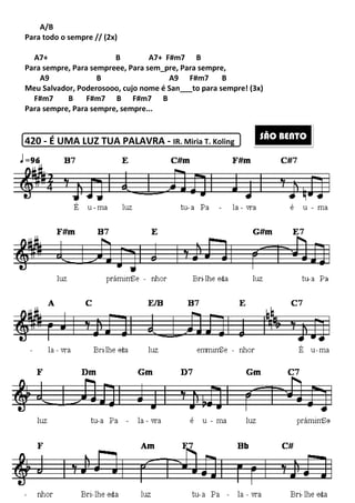 A/B
Para todo o sempre // (2x)
A7+ B A7+
Para sempre, Para sempreee, Para sem
A9 B
Meu Salvador, Poderosooo, cujo nome é San___to para sempre! (3x)
F#m7 B F#m7 B F#m7 B
Para sempre, Para sempre, sempre...
420 - É UMA LUZ TUA PALAVRA
249
A7+ B A7+ F#m7 B
e, Para sem_pre, Para sempre,
A9 F#m7 B
o, cujo nome é San___to para sempre! (3x)
B F#m7 B
Para sempre, Para sempre, sempre...
É UMA LUZ TUA PALAVRA - IR. Miria T. Koling
o, cujo nome é San___to para sempre! (3x)
SÃO BENTO
 