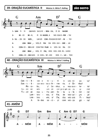 25
39- ORAÇÃO EUCARÍSTICA II Música: Ir. Míria T. Kolling
1111---- SANSANSANSAN TI FI CAICAICAICAI NOS SA O-FE - RENRENRENREN - DA, Ó SE NHOR!NHOR!NHOR!NHOR!
2222---- RERERERE - CE BEBEBEBE - EI, Ó SE- NHORNHORNHORNHOR, A NO -SSA O - FERFERFERFER - TA!
3333---- FAFAFAFA - ZEI DE NÓSNÓSNÓSNÓS _ UM SÓ CORCORCORCOR - POEUM SÓ ESPÍ - RIRIRIRI - TO!
4444---- LEMLEMLEMLEM- BRAIBRAIBRAIBRAI _ - VOS, Ó PAIPAIPAIPAI DA VOS - SA I - GREGREGREGRE - JA!
5555---- CONCONCONCON- CE - DEIDEIDEIDEI-LHE COM TEM PLARPLARPLARPLAR A VOS - SA FAFAFAFA---- CE!
6666---- LEMLEMLEMLEM BRAIBRAIBRAIBRAI _- VOS, Ó PAI,PAI,PAI,PAI, DOS VOS - SOS FIFIFIFI ---- LHOS!
7777---- CONCONCONCON – CE - DEIDEIDEIDEI-NOS O CON ---- VÍVÍVÍVÍ ---- VIO DOS E ---- LEILEILEILEI - TOS!
40 - ORAÇÃO EUCARÍSTICA III Música: Ir. Míria T. Kolling
41- AMÉM
A - MÉM A - MÉM A - - - MÉM
G D7 Em Bm C Am G D7 G
SÃO BENTO
 