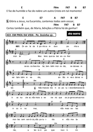 E
E faz do humilde e faz do nobre um outro Cristo em tal momento!
E E7
5. Glória a Jesus, na Eucaristia, cantemos todos sem cessar,
E
Certos também que, de Maria, bênçãos a Pátria há de ganhar!
422- EM PROL DA VIDA
G
REF.:
251
E F#m F#7
E faz do humilde e faz do nobre um outro Cristo em tal momento!
E E7 A F#7 B
Glória a Jesus, na Eucaristia, cantemos todos sem cessar,
E F#m F#7
Certos também que, de Maria, bênçãos a Pátria há de ganhar!
EM PROL DA VIDA - Pe. Zezinho sjc.
D
D
1-
Dm
F#7 B B7
E faz do humilde e faz do nobre um outro Cristo em tal momento!
A F#7 B B7
Glória a Jesus, na Eucaristia, cantemos todos sem cessar,
F#7 B B7
Certos também que, de Maria, bênçãos a Pátria há de ganhar!
SÃO BENTO
A7
 