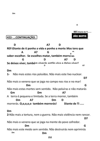 252
422- ...CONTINUAÇÃO.
D A7 D
REF:Diante de ti ponho a vida e ponho a morte. Mas tens que
A A7 G D
saber escolher. Se escolhes matar, também morrerás
G D A7 D
Se deixas viver, também viverás,então viva e deixe viver!
Dm
1- Não mais estes rios poluídos. Não mais este lixo nuclear.
D7
Não mais o veneno que se joga no campo nos rios e no mar!
Dm G
Não mais estas mortes sem sentido. Não poluíras e não matarás
Gm Dm A7
A terra é pequena e limitada. Se a terra morrer, também
Dm A7 Dm D
morrerás. O,o,o,o,o também morrerás! Diante de Ti .....
Dm
2-Não mais a tortura, nem a guerra. Não mais violência nem rancor.
D7
Não mais o veneno que se joga na mente do povo sofredor.
Dm G
Não mais este medo sem sentido. Não destruirás nem oprimirás
Gm Dm
SÃO BENTO
D
D A7
Dm
Dm
D
REF.: Diante de Ti.......
 