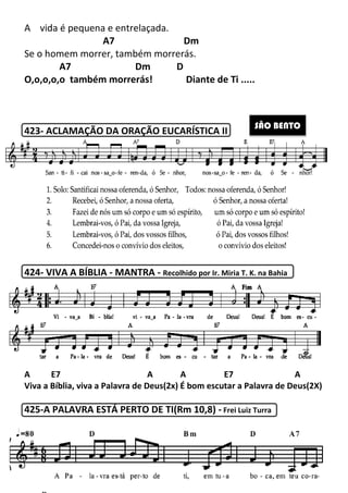 A vida é pequena e entrelaçada
A7
Se o homem morrer, também morrerás
A7 Dm
O,o,o,o,o também morrerás!
423- ACLAMAÇÃO DA ORAÇÃO EUCARÍSTICA II
424- VIVA A BÍBLIA - MANTRA
A E7 A
Viva a Bíblia, viva a Palavra de Deus(2x)
425-A PALAVRA ESTÁ PERTO DE TI(Rm 10,8
253
vida é pequena e entrelaçada.
A7 Dm
Se o homem morrer, também morrerás.
A7 Dm D
também morrerás! Diante de Ti .....
ACLAMAÇÃO DA ORAÇÃO EUCARÍSTICA II
MANTRA - Recolhido por Ir. Miria T. K. na Bahia
A E7 A A E7
Viva a Bíblia, viva a Palavra de Deus(2x) É bom escutar a Palavra de Deus(2X)
A PALAVRA ESTÁ PERTO DE TI(Rm 10,8) - Frei Luiz Turra
de Ti .....
Recolhido por Ir. Miria T. K. na Bahia
A E7 A
É bom escutar a Palavra de Deus(2X)
Frei Luiz Turra
SÃO BENTO
 