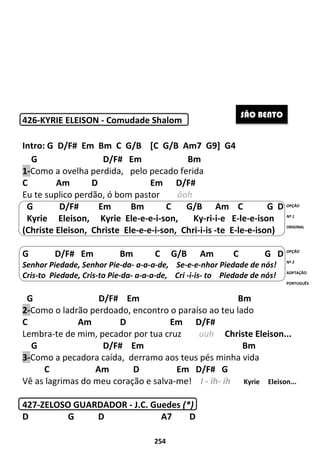254
426-KYRIE ELEISON - Comudade Shalom
Intro: G D/F# Em Bm C G/B [C G/B Am7 G9] G4
G D/F# Em Bm
1-Como a ovelha perdida, pelo pecado ferida
C Am D Em D/F#
Eu te suplico perdão, ó bom pastor ôoh
G D/F# Em Bm C G/B Am C G D
Kyrie Eleison, Kyrie Ele-e-e-i-son, Ky-ri-i-e E-le-e-ison
(Christe Eleison, Christe Ele-e-e-i-son, Chri-i-is -te E-le-e-ison)
G D/F# Em Bm C G/B Am C G D
Senhor Piedade, Senhor Pie-da- a-a-a-de, Se-e-e-nhor Piedade de nós!
Cris-to Piedade, Cris-to Pie-da- a-a-a-de, Cri -i-is- to Piedade de nós!
G D/F# Em Bm
2-Como o ladrão perdoado, encontro o paraíso ao teu lado
C Am D Em D/F#
Lembra-te de mim, pecador por tua cruz uuh Christe Eleison...
G D/F# Em Bm
3-Como a pecadora caída, derramo aos teus pés minha vida
C Am D Em D/F# G
Vê as lagrimas do meu coração e salva-me! I - ih- ih Kyrie Eleison...
427-ZELOSO GUARDADOR - J.C. Guedes (*)
D G D A7 D
SÃO BENTO
OPÇÃO
Nº 1
ORIGINAL
OPÇÃO
Nº 2
ADPTAÇÃO
PORTUGUÊS
 