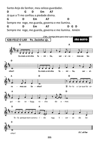 Santo Anjo do Senhor, meu zeloso guardador.
D G D Em A7
Já que a Ti me confiou a piedade divina.
G D Em A7 D
Sempre me rege, me guarda, governa
G D Em A7 D G D
Sempre me rege, me guarda, governa e me ilumina. Amém
428-FELIZ O LAR - Pe. Zezinho sjc.
D
Eu mais a mi-nha fa
D
nhor! Eu mais a mi
A
re - mos ao Se -
A
gui - do so - brea
D A
fe - liz porque bem constru
-nhor!
D
255
Santo Anjo do Senhor, meu zeloso guardador.
G D Em A7
Já que a Ti me confiou a piedade divina.
Em A7 D
Sempre me rege, me guarda, governa e me ilumina.
Em A7 D G D
Sempre me rege, me guarda, governa e me ilumina. Amém
(*)Ps.: Cantiga feita para ninar o pequeno João Lucas
Pe. Zezinho sjc.
A
nha fa - mi - lia, ser - vi - re
nhor! Eu mais a mi-nha fa - mi -
A D D
nhor! 1- Fe-
A D
ro - cha do a - mor.
D A
constru - í - do noa li - cer -
Em A7 D G D
Sempre me rege, me guarda, governa e me ilumina. Amém
para ninar o pequeno João Lucas, 2011
SÃO BENTO
re - mos ao Se-
lia, ser - vi-
D
- liz o Lar que foi er-
ce do Se-
 