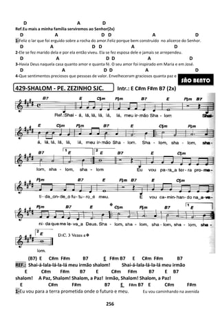 D A D
Ref.Eu mais a minha família serviremos ao Senhor
D A D D
1-Feliz o lar que foi erguido sobre a rocha do amor.Feliz porque bem construído
D A D D
2-Ele se fez marido dela e por ela então viveu
D A D D
3-Havia Deus naquela casa quanto amor e quanta
D A D D
4-Que sentimentos preciosos que pessoas de valor
429-SHALOM - PE. ZEZINHO SJC.
(B7) E C#m F#m B7
REF.: Shai-á-lala-lá-la-lá meu irmão shalom!
E C#m F#m B7 E C#m F#m B7 E
shalom! A Paz, Shalom! Shalom,
E C#m F#m B7
1-Eu vou para a terra prometida onde o futuro e meu
256
A D
Eu mais a minha família serviremos ao Senhor(2x)
A D D A D
Feliz o lar que foi erguido sobre a rocha do amor.Feliz porque bem construído
A D D A D
por ela então viveu. Ela se fez esposa dele e jamais se arrependeu
A D D A D
uanto amor e quanta fé. O seu amor foi inspirado em Maria e em José
A D D A D
ue pessoas de valor. Envelheceram graciosos quanta paz e quanto amor
PE. ZEZINHO SJC. Intr.: E C#m F#m B7 (2x)
C#m F#m B7 E F#m B7 E C#m F#m B7
meu irmão shalom! Shai-á-lala-lá-la-lá
C#m F#m B7 E C#m F#m B7 E
Shalom, a Paz! Irmão, Shalom! Shalom, a Paz
E C#m F#m B7 E F#m B7 E
Eu vou para a terra prometida onde o futuro e meu. Eu vou caminhando na avenida
A D
no alicerce do Senhor.
A D
jamais se arrependeu.
A D
m Maria e em José.
A D
uanta paz e quanto amor.
E C#m F#m B7 (2x)
C#m F#m B7
lá meu irmão
C#m F#m B7 E C#m F#m B7 E B7
a Paz!
C#m F#m
vou caminhando na avenida
SÃO BENTO
 