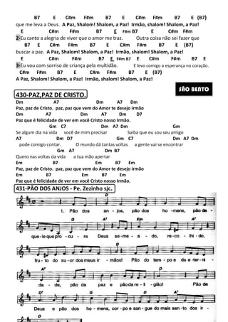 B7 E C#m F#m B7 E C#m F#m B7 E
que me leva a Deus. A Paz, Shalom! Shalom, a Paz! Irmão, shalom! Shalom, a Paz!
E C#m F#m B7
2-Eu canto a alegria de viver que o amor me traz
B7 E C#m F#m B7 E C#m F#m B7 E
buscar a paz. A Paz, Shalom! Shalom, a Paz! Irmão, shalom! Shalom, a Paz!
E C#m F#m B7
3-Eu vou com sorriso de criança pela multidão
C#m F#m B7 E
A Paz, Shalom! Shalom, a Paz! Irmão, shalom! Shalom, a Paz!
430-PAZ,PAZ DE CRISTO
Dm A7
Paz, paz de Cristo. paz, paz que vem do Amor te desejo irmão
Dm A7 Dm
Paz que é felicidade de ver em você
Gm C7
Se algum dia na vida você de mim precisar
A7 Dm D7
pode comigo contar. O mundo dá tantas voltas a gente vai se encontrar
Gm A7
Quero nas voltas da vida a tua mão apertar
Em B7 Em B7 Em
Paz, paz de Cristo. paz, paz que vem do Amor te desejo irmão
Em B7 Em
Paz que é felicidade de ver em você Cristo nosso Irmão.
431-PÃO DOS ANJOS - Pe. Zezinho sjc
257
C#m F#m B7 E C#m F#m B7 E
A Paz, Shalom! Shalom, a Paz! Irmão, shalom! Shalom, a Paz!
E C#m F#m B7 E F#m B7 E
Eu canto a alegria de viver que o amor me traz. Outra coisa não sei fazer que
C#m F#m B7 E C#m F#m B7 E
A Paz, Shalom! Shalom, a Paz! Irmão, shalom! Shalom, a Paz!
E C#m F#m B7 E F#m B7 E C#m
Eu vou com sorriso de criança pela multidão. E levo comigo a espera
C#m F#m B7 E C#m F#m B7 E (B7)
A Paz, Shalom! Shalom, a Paz! Irmão, shalom! Shalom, a Paz!
PAZ,PAZ DE CRISTO.
Dm A7 Dm
Paz, paz de Cristo. paz, paz que vem do Amor te desejo irmão
Dm A7 Dm D7
você Cristo nosso Irmão.
m C7 Dm A7 Dm
Se algum dia na vida você de mim precisar Saiba que eu sou seu amig
Gm C7 Dm A7 Dm
O mundo dá tantas voltas a gente vai se encontrar
Dm B7
s voltas da vida a tua mão apertar
Em B7 Em B7 Em
Paz, paz de Cristo. paz, paz que vem do Amor te desejo irmão
Em B7 Em B7 Em
Paz que é felicidade de ver em você Cristo nosso Irmão.
Pe. Zezinho sjc.
C#m F#m B7 E C#m F#m B7 E (B7)
A Paz, Shalom! Shalom, a Paz! Irmão, shalom! Shalom, a Paz!
C#m F#m
Outra coisa não sei fazer que
C#m F#m B7 E C#m F#m B7 E (B7)
A Paz, Shalom! Shalom, a Paz! Irmão, shalom! Shalom, a Paz!
F#m B7 E
E levo comigo a esperança no coração.
Gm
Saiba que eu sou seu amigo
Gm C7 Dm A7 Dm
O mundo dá tantas voltas a gente vai se encontrar
SÃO BENTO
 