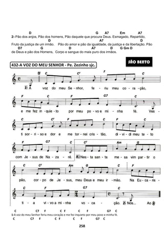 D G A7 Em A7
2- Pão dos anjos, Pão dos homens
D A7 D
Fruto da justiça de um irmão. Pão do amor e pão da igualdade, da justiça e da libertação.
D7 G D A7 D
de Deus e pão dos Homens, Corpo e sangue do mais puro
432-A VOZ DO MEU SENHOR
C C7 F C F C F G7 C
1-A voz do meu Senhor feriu meu coração e me fez inquieto por meu povo e minha fé.
C C7 F C F C F G7 C
G7
1-
258
D G A7 Em A7
Pão dos homens, Pão daquele que procura Deus. Esmagado,
D A7 D
Pão do amor e pão da igualdade, da justiça e da libertação.
G D A7 D
de Deus e pão dos Homens, Corpo e sangue do mais puro dos irmãos.
Z DO MEU SENHOR - Pe. Zezinho sjc.
C7 F C F C F G7 C
A voz do meu Senhor feriu meu coração e me fez inquieto por meu povo e minha fé.
C F C F G7 C
G7
G7
R.:
F
D G A7 Em A7
Esmagado, Repartido,
D A7 D
Pão do amor e pão da igualdade, da justiça e da libertação. Pão
G Gm D
SÃO BENTO
2-
 