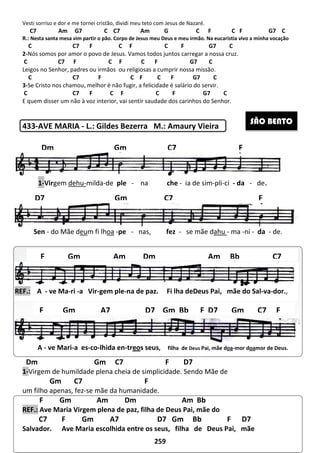 Vesti sorriso e dor e me tornei cristão, d
C7 Am G7 C C7 Am G C F
R.: Nesta santa mesa vim partir o pão. Corpo de Jesus meu Deus e meu irmão.
C C7 F C F C F G7 C
2-Nós somos por amor o povo de Jesus
C C7 F C F C F G7 C
Leigos no Senhor, padres ou irmãos
C C7 F C F C F G7
3-Se Cristo nos chamou, melhor é não fugir
C C7 F C F C F
E quem disser um não à voz interior
433-AVE MARIA - L.: Gildes Bezerra M.: Amaury Vieira
Dm Gm C7 F D7
1-Virgem de humildade plena cheia de simplicidade. Sendo Mãe de
Gm C7
um filho apenas, fez-se mãe da humanidade.
F Gm Am
REF.: Ave Maria Virgem plena de paz, filha de Deus Pai, mãe do
C7 F Gm A7
Salvador. Ave Maria escolhida entre os seus,
1-Virgem dehu-milda-de
A,
Sen - do Mãe deum fi lhoa
,
REF.: A - ve Ma-ri -a Vir-gem ple
A - ve Mari-a es-co-lhida
Dm Gm
D7 Gm
F Gm Am Dm
F Gm A7
259
, dividi meu teto com Jesus de Nazaré.
C7 Am G7 C C7 Am G C F
Corpo de Jesus meu Deus e meu irmão. Na eucaristia vivo a minha vocação
C7 F C F C F G7 C
Nós somos por amor o povo de Jesus. Vamos todos juntos carregar a nossa cruz
C F C F G7 C
ou religiosas a cumprir nossa missão.
C7 F C F C F G7 C
Se Cristo nos chamou, melhor é não fugir, a felicidade é salário do servir.
C7 F C F C F G7 C
E quem disser um não à voz interior, vai sentir saudade dos carinhos do Senhor.
L.: Gildes Bezerra M.: Amaury Vieira
Gm C7 F D7
Virgem de humildade plena cheia de simplicidade. Sendo Mãe de
Gm C7 F
se mãe da humanidade.
Dm Am Bb
Ave Maria Virgem plena de paz, filha de Deus Pai, mãe do
F Gm A7 D7 Gm Bb F
Ave Maria escolhida entre os seus, filha de Deus Pai,
de ple - na che - ia de sim-pli-ci
-pe - nas, fez - se mãe dahu - ma
gem ple-na de paz. Fi lha deDeus Pai, mãe do Sal
lhida en-treos seus, filha de Deus Pai, mãe doa
Gm C7
Gm C7
Am Dm Am Bb
D7 Gm Bb F D7 Gm C7
C F G7 C
a eucaristia vivo a minha vocação
C7 F C F C F G7 C
Vamos todos juntos carregar a nossa cruz.
D7
Deus Pai, mãe
SÃO BENTO
ci - da - de.
ma -ni - da - de.
mãe do Sal-va-dor.,
oa-mor doamor de Deus.
F
F
Bb C7
D7 Gm C7 F
 