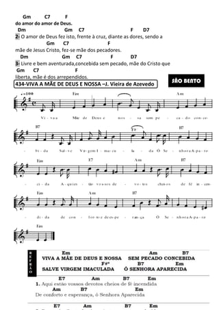 Gm C7 F
do amor do amor de Deus.
Dm Gm C7 F D7
2- O amor de Deus fez isto, frente à cruz, diante as dores, sendo a
Gm C7
mãe de Jesus Cristo, fez-se mãe dos pecadores.
Dm Gm C7 F
3- Livre e bem aventurada,concebida sem
Gm C7 F
liberta, mãe é dos arrependidos
434-VIVA A MÃE DE DEUS E NOSSA
260
Gm C7 F D7
O amor de Deus fez isto, frente à cruz, diante as dores, sendo a
Gm C7 F
se mãe dos pecadores.
Gm C7 F D7
Livre e bem aventurada,concebida sem pecado, mãe do Cristo que
liberta, mãe é dos arrependidos.
VIVA A MÃE DE DEUS E NOSSA –J. Vieira de Azevedo
O amor de Deus fez isto, frente à cruz, diante as dores, sendo a
risto que
SÃO BENTO
 
