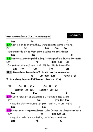 262
436- JERUSALÉM DE OURO - Ambientação
Cm Fm C
1 A-Como o ar de montanha.E transparente como o vinho.
Cm Fm Cm Gm Cm
E o cheiro de pinho.Vem com o vento no entardecer
Cm Fm C
1 B-Como voz de campainha Enquanto a pedra e árvore dormem
Cm Fm Cm Gm Cm
Assim também está sonhando Minha cidade Jerusalém
Cm Fm Cm Fm Cm
REF.: Jerusalém, Jerusalém Tu és de bronze, ouro e luz
G Cm Gm Cm Ao fim ir Ø
Tu és cidade do meu Rei Senhor Je - sus (2x)
Ø Cm Gm Cm Cm Gm C
Senhor Je - sus Senhor Je - sus
Cm Fm C
2 A-Como secaram as cisternas E o mercado está vazio
Cm Fm Cm Gm Cm
Ninguém visita o monte templo, na ci - da - de velha
Cm Fm C
2 B-E nas cavernas que estão na rocha Os ventos chegam a chorar
Cm Fm Cm Gm Cm
Ninguém mais desce a Jericó, onde Jesus entrou
Cm Fm C
SÃO BENTO
 