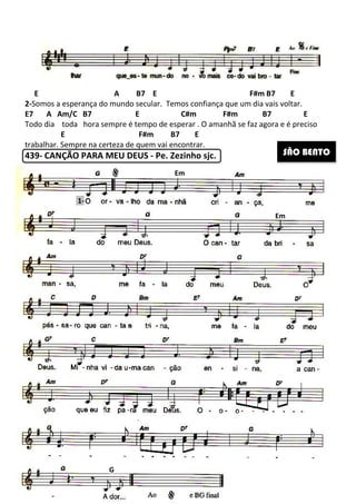 E A B7 E F#m B7 E
2-Somos a esperança do mundo secular.
E7 A Am/C B7 E C#m
Todo dia toda hora sempre é tempo de esperar
E
trabalhar. Sempre na certeza de quem vai encontrar.
439- CANÇÃO PARA MEU DEUS
1-
G
265
E A B7 E F#m B7 E
Somos a esperança do mundo secular. Temos confiança que um dia vais
Am/C B7 E C#m F#m B7 E
hora sempre é tempo de esperar . O amanhã se faz agora e é preciso
F#m B7 E
Sempre na certeza de quem vai encontrar.
CANÇÃO PARA MEU DEUS - Pe. Zezinho sjc.
Em
E A B7 E F#m B7 E
os confiança que um dia vais voltar.
F#m B7 E
O amanhã se faz agora e é preciso
SÃO BENTO
Em
 