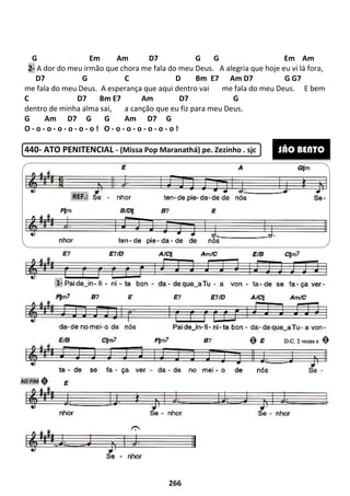 G Em Am D7 G
2- A dor do meu irmão que chora me fala do meu Deus.
D7 G C D Bm E7 Am D7 G G7
me fala do meu Deus. A esperança que aqui dentro vai
C D7 Bm E7
dentro de minha alma sai, a
G Am D7 G G Am
O - o - o - o - o - o - o ! O - o -
440- ATO PENITENCIAL - (Missa Pop Maranathá) pe. Zezinho . sjc
REF.:
1-
AO FIM
266
Em Am D7 G G
A dor do meu irmão que chora me fala do meu Deus. A alegria que hoje eu vi lá fora
D7 G C D Bm E7 Am D7 G G7
A esperança que aqui dentro vai me fala do meu Deus.
Am D7 G
a canção que eu fiz para meu Deus.
Am D7 G
o - o - o - o - o !
(Missa Pop Maranathá) pe. Zezinho . sjc
Em Am
A alegria que hoje eu vi lá fora,
D7 G C D Bm E7 Am D7 G G7
e fala do meu Deus. E bem
(Missa Pop Maranathá) pe. Zezinho . sjc SÃO BENTO
 