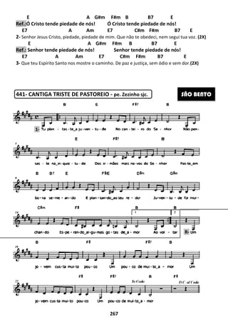 E
Ref.:Ó Cristo tende piedade de nós!
E7 A Am E7 C#m F#m B7 E
2- Senhor Jesus Cristo, piedade, piedade de mim
E
Ref.: Senhor tende piedade de nós!
E7 A Am E7 C#m F#m B7
3- Que teu Espírito Santo nos mostre o caminho
441- CANTIGA TRISTE DE PASTOREIO
1-
267
A G#m F#m B B7 E
Ó Cristo tende piedade de nós! Ó Cristo tende piedade de nós!
E7 A Am E7 C#m F#m B7 E
Senhor Jesus Cristo, piedade, piedade de mim. Que não te obedeci, nem segui tua voz.
A G#m F#m B B7 E
Senhor tende piedade de nós! Senhor tende piedade de nós!
E7 A Am E7 C#m F#m B7
Que teu Espírito Santo nos mostre o caminho. De paz e justiça, sem ódio e sem dor.
CANTIGA TRISTE DE PASTOREIO - pe. Zezinho sjc.
A G#m F#m B B7 E
Ó Cristo tende piedade de nós!
E7 A Am E7 C#m F#m B7 E
Que não te obedeci, nem segui tua voz. (2X)
A G#m F#m B B7 E
Senhor tende piedade de nós!
E7 A Am E7 C#m F#m B7 E
De paz e justiça, sem ódio e sem dor.(2X)
SÃO BENTO
R-
 