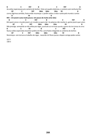 268
B E F#7 B E F#7 B
Ao voltar esperançoso pro canteiro do Senhor. Viste um quadro doloroso, o canteiro sem nenhuma flor
B7 E F#7 D#m G#m C#m F# B
correu lágrimas sentidas, foste então recomeçar. o jardim voltou a vida e saíste pelo mundo a cantar.
B F# B
REF.: Um jovem custa muito pouco. Um pouco de muito amor (bis)
B E F#7 B E F#7 B
2-A quem serve o mundo jovem um recado eu quero dar: As palavras não resolve m, gente jovem quer amor.
B7 E F#7 D#m G#m C#m F# B
Não prossiga semeando se não voltas pra regar, juventude vai mirrando quando a gente não tem tempo de amar.
B E F# B E F#7 B
Nunca voltes esperando encontrar jardins em flor, se te fostes relegando os canteiros do Senhor.
B7 E F#7 D#m G#m C#m F# B
Recomeças com ternura o trabalho de regar, nascerão mil flores puras e depois comigo podes cantar.
157 F
158 V
 
