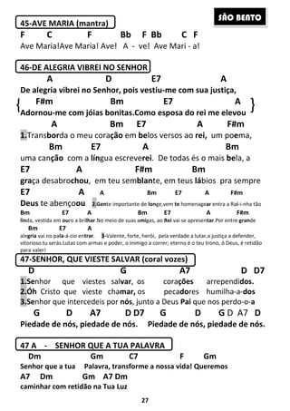 27
45-AVE MARIA (mantra)
F C F Bb F Bb C F
Ave Maria!Ave Maria! Ave! A - ve! Ave Mari - a!
46-DE ALEGRIA VIBREI NO SENHOR
A D E7 A
De alegria vibrei no Senhor, pois vestiu-me com sua justiça,
F#m Bm E7 A
Adornou-me com jóias bonitas.Como esposa do rei me elevou
A Bm E7 A F#m
1.Transborda o meu coração em belos versos ao rei, um poema,
Bm E7 A Bm
uma canção com a língua escreverei. De todas és o mais bela, a
E7 A F#m Bm
graça desabrochou, em teu semblante, em teus lábios pra sempre
E7 A A Bm E7 A F#m
Deus te abençoou. 2.Gente importante de longe,vem te homenagear entra a Raí-i-nha tão
Bm E7 A Bm E7 A F#m
linda, vestida em ouro a brilhar.No meio de suas amigas, ao Rei vai se apresentar.Por entre grande
Bm E7 A
alegria vai no pala-á-cio entrar. 3-Valente, forte, herói, pela verdade a lutar,a justiça a defender,
vitorioso tu serás.Lutas com armas e poder, o inimigo a correr; eterno é o teu trono, ó Deus, é retidão
para valer!
47-SENHOR, QUE VIESTE SALVAR (coral vozes)
D G A7 D D7
1.Senhor que viestes salvar, os corações arrependidos.
2.Óh Cristo que vieste chamar, os pecadores humilha-a-dos
3.Senhor que intercedeis por nós, junto a Deus Pai que nos perdo-o-a
G D A7 D D7 G D G D A7 D
Piedade de nós, piedade de nós. Piedade de nós, piedade de nós.
47 A - SENHOR QUE A TUA PALAVRA
Dm Gm C7 F Gm
Senhor que a tua Palavra, transforme a nossa vida! Queremos
A7 Dm Gm A7 Dm
caminhar com retidão na Tua Luz
{ }
SÃO BENTO
 