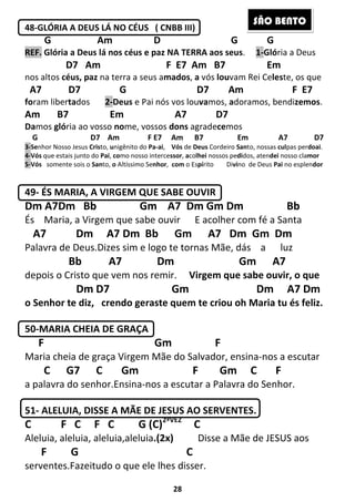 28
48-GLÓRIA A DEUS LÁ NO CÉUS ( CNBB III)
G Am D G G
REF. Glória a Deus lá nos céus e paz NA TERRA aos seus. 1-Glória a Deus
D7 Am F E7 Am B7 Em
nos altos céus, paz na terra a seus amados, a vós louvam Rei Celeste, os que
A7 D7 G D7 Am F E7
foram libertados 2-Deus e Pai nós vos louvamos, adoramos, bendizemos.
Am B7 Em A7 D7
Damos glória ao vosso nome, vossos dons agradecemos
G D7 Am F E7 Am B7 Em A7 D7
3-Senhor Nosso Jesus Cristo, unigênito do Pa-ai, Vós de Deus Cordeiro Santo, nossas culpas perdoai.
4-Vós que estais junto do Pai, como nosso intercessor, acolhei nossos pedidos, atendei nosso clamor
5-Vós somente sois o Santo, o Altíssimo Senhor, com o Espírito Divino de Deus Pai no esplendor
49- ÉS MARIA, A VIRGEM QUE SABE OUVIR
Dm A7Dm Bb Gm A7 Dm Gm Dm Bb
És Maria, a Virgem que sabe ouvir E acolher com fé a Santa
A7 Dm A7 Dm Bb Gm A7 Dm Gm Dm
Palavra de Deus.Dizes sim e logo te tornas Mãe, dás a luz
Bb A7 Dm Gm A7
depois o Cristo que vem nos remir. Virgem que sabe ouvir, o que
Dm D7 Gm Dm A7 Dm
o Senhor te diz, crendo geraste quem te criou oh Maria tu és feliz.
50-MARIA CHEIA DE GRAÇA
F Gm F
Maria cheia de graça Virgem Mãe do Salvador, ensina-nos a escutar
C G7 C Gm F Gm C F
a palavra do senhor.Ensina-nos a escutar a Palavra do Senhor.
51- ALELUIA, DISSE A MÃE DE JESUS AO SERVENTES.
C F C F C G (C)2ªVEZ
C
Aleluia, aleluia, aleluia,aleluia.(2x) Disse a Mãe de JESUS aos
F G C
serventes.Fazeitudo o que ele lhes disser.
SÃO BENTO
 