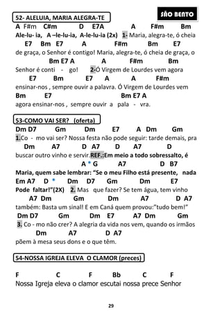 29
52- ALELUIA, MARIA ALEGRA-TE
A F#m C#m D E7A A F#m Bm
Ale-lu- ia, A –le-lu-ia, A-le-lu-ia (2x) 1- Maria, alegra-te, ó cheia
E7 Bm E7 A F#m Bm E7
de graça, o Senhor é contigo! Maria, alegra-te, ó cheia de graça, o
Bm E7 A A F#m Bm
Senhor é conti - go! 2-Ó Virgem de Lourdes vem agora
E7 Bm E7 A A F#m
ensinar-nos , sempre ouvir a palavra. Ó Virgem de Lourdes vem
Bm E7 Bm E7 A
agora ensinar-nos , sempre ouvir a pala - vra.
53-COMO VAI SER? (oferta)
Dm D7 Gm Dm E7 A Dm Gm
1.Co - mo vai ser? Nossa festa não pode seguir: tarde demais, pra
Dm A7 D A7 D A7 D
buscar outro vinho e servir.REF.:Em meio a todo sobressalto, é
A * G A7 D B7
Maria, quem sabe lembrar: “Se o meu Filho está presente, nada
Em A7 D * Dm D7 Gm Dm E7
Pode faltar!”(2X) 2. Mas que fazer? Se tem água, tem vinho
A7 Dm Gm Dm A7 D A7
também: Basta um sinal! E em Caná quem provou:”tudo bem!”
Dm D7 Gm Dm E7 A7 Dm Gm
3. Co - mo não crer? A alegria da vida nos vem, quando os irmãos
Dm A7 D A7
põem à mesa seus dons e o que têm.
54-NOSSA IGREJA ELEVA O CLAMOR (preces)
F C F Bb C F
Nossa Igreja eleva o clamor escutai nossa prece Senhor
SÃO BENTO
 