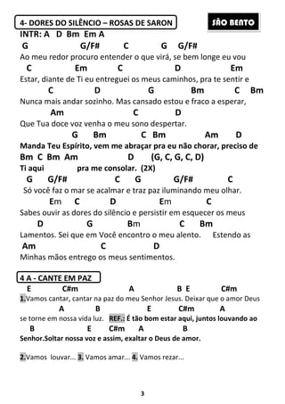 3
4- DORES DO SILÊNCIO – ROSAS DE SARON
INTR: A D Bm Em A
G G/F# C G G/F#
Ao meu redor procuro entender o que virá, se bem longe eu vou
C Em C D Em
Estar, diante de Ti eu entreguei os meus caminhos, pra te sentir e
C D G Bm C Bm
Nunca mais andar sozinho. Mas cansado estou e fraco a esperar,
Am C D
Que Tua doce voz venha o meu sono despertar.
G Bm C Bm Am D
Manda Teu Espírito, vem me abraçar pra eu não chorar, preciso de
Bm C Bm Am D (G, C, G, C, D)
Ti aqui pra me consolar. (2X)
G G/F# C G G/F# C
Só você faz o mar se acalmar e traz paz iluminando meu olhar.
Em C D Em C
Sabes ouvir as dores do silêncio e persistir em esquecer os meus
D G Bm C Bm
Lamentos. Sei que em Você encontro o meu alento. Estendo as
Am C D
Minhas mãos entrego os meus sentimentos.
4 A - CANTE EM PAZ
E C#m A B E C#m
1.Vamos cantar, cantar na paz do meu Senhor Jesus. Deixar que o amor Deus
A B E C#m A
se torne em nossa vida luz. REF.: É tão bom estar aqui, juntos louvando ao
B E C#m A B
Senhor.Soltar nossa voz e assim, exaltar o Deus de amor.
2.Vamos louvar... 3. Vamos amar... 4. Vamos rezar...
SÃO BENTO
 