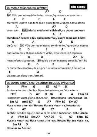 30
55-MARIA MEDIANEIRA (oferta)
A A7 D
1-Ó Mãe por intermédio do teu nome,/ queremos nossos dons
E D E A E
oferecer/ O povo não tem pão e passa fome,/espera nossa oferta
A A7 D
acontecer. Ref.: Maria, medianeira divinal/, se pedes teu Jesus
E A E
atenderá./ Repete o teu apelo maternal,/ assim como nas bodas
A A A7 D
de Cana! 2-0 Mãe por teu materno sentimento,/ queremos nossos
E D E A E
dons oferecer./ O povo não tem vinho, está sedento,/ espera a
A A A7 D
nossa oferta acontecer. 3-Pedido de um materno coração/ o Filho
E D E A
certamente escutará./ Jesus por tua santa intercessão,/ em nossa
E A
vida nossos dons transformará.
56-SANTO SANTO SANTO SENHOR DEUS DO UNIVERSO
D F#m G E7 A7 * D
Santo santo santo Senhor Deus do Universo, os Céus e terra
F#m G A7 D D7 G A F#m B7
Proclamam vossa glória óh Senhor. Ref.:Hosana Hosana Hosa na,
Em A7 Am7 D7 G A7 F#m B7 Em A7
Hosa na nas altu - ras. Hosana Hosana Hosa - na, Hosanas ao
D A7 D E7 A G
Senhor. Bendito aquele que vem em nome do Senhor. Ref.:Hosana
A F#m B7 Em A7 Am7 D7 G A7 F#m B7
Hosana Hosa - na, Hosa na nas altu - ras. Hosana Hosana Hosa - na,
Em A7 D
Hosanas ao Senhor.
SÃO BENTO
 