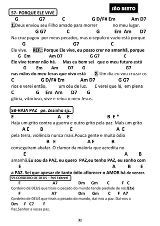 31
57- PORQUE ELE VIVE
G G7 C G D/F# Em Am D7
1.Deus enviou seu Filho amado para morrer no meu lugar.
G G7 C G Em Am D7
Na cruz pagou por meus pecados, mas o sepulcro vazio está porque
G G7 C
Ele vive. REF.: Porque Ele vive, eu posso crer no amanhã, porque
G Em Am D7 G G7 C
Ele vive temor não há. Mas eu bem sei que o meu futuro está
G Em Am D7 G G7
nas mãos do meu Jesus que vivo está 2. Um dia eu vou cruzar os
C G D/F# Em Am D7 G G7
rios e verei então, um céu de luz. E verei que lá, em plena
C G Em Am D7 G
glória, vitorioso, vive e reina o meu Jesus.
58-HAJA PAZ pe. Zezinho sjc.
E A E B E *
Haja um grito contra a guerra e outro grito pela paz. Mais um grito
A E B E A E
pela terra, violência nunca mais.Pouca gente e muito ódio
B E A E B
conseguiram abafar. O clamor da maioria que acredita no
E A B
amanhã.Eu sou da PAZ, eu quero PAZ,eu tenho PAZ, eu sonho com
E A B E
a PAZ. Sei que apesar de tanto ódio aflorecer o AMOR há de vencer.
59-CORDEIRO DE DEUS – frei Fabreti
F A7 Dm Gm C F C
Cordeiro de DEUS que tirais o pecado do mundo tende piedade de nós!(2x)
F A7 Dm Gm C F A7
Cordeiro de DEUS que tirais o pecado do mundo, dai-nos a paz. Dai-nos a
Dm F C7 F
Paz,Senhor a vossa paz.
SÃO BENTO
 