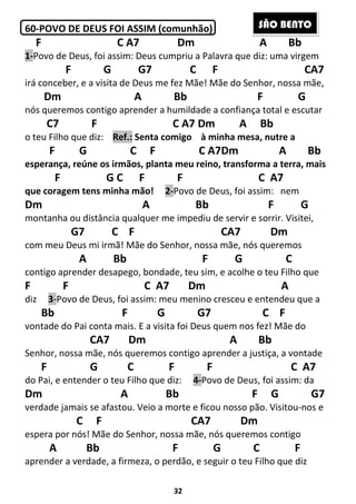 32
60-POVO DE DEUS FOI ASSIM (comunhão)
F C A7 Dm A Bb
1-Povo de Deus, foi assim: Deus cumpriu a Palavra que diz: uma virgem
F G G7 C F CA7
irá conceber, e a visita de Deus me fez Mãe! Mãe do Senhor, nossa mãe,
Dm A Bb F G
nós queremos contigo aprender a humildade a confiança total e escutar
C7 F C A7 Dm A Bb
o teu Filho que diz: Ref.: Senta comigo à minha mesa, nutre a
F G C F C A7Dm A Bb
esperança, reúne os irmãos, planta meu reino, transforma a terra, mais
F G C F F C A7
que coragem tens minha mão! 2-Povo de Deus, foi assim: nem
Dm A Bb F G
montanha ou distância qualquer me impediu de servir e sorrir. Visitei,
G7 C F CA7 Dm
com meu Deus mi irmã! Mãe do Senhor, nossa mãe, nós queremos
A Bb F G C
contigo aprender desapego, bondade, teu sim, e acolhe o teu Filho que
F F C A7 Dm A
diz 3-Povo de Deus, foi assim: meu menino cresceu e entendeu que a
Bb F G G7 C F
vontade do Pai conta mais. E a visita foi Deus quem nos fez! Mãe do
CA7 Dm A Bb
Senhor, nossa mãe, nós queremos contigo aprender a justiça, a vontade
F G C F F C A7
do Pai, e entender o teu Filho que diz: 4-Povo de Deus, foi assim: da
Dm A Bb F G G7
verdade jamais se afastou. Veio a morte e ficou nosso pão. Visitou-nos e
C F CA7 Dm
espera por nós! Mãe do Senhor, nossa mãe, nós queremos contigo
A Bb F G C F
aprender a verdade, a firmeza, o perdão, e seguir o teu Filho que diz
SÃO BENTO
 