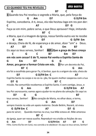 34
63-QUANDO TEU PAI REVELOU
G B7 C
1-Quando teu Pai revelou o segredo a Maria, que, pela força do
G Am D7 G D/F# Em
Espírito, conceberia. A ti, Jesus, ela não hesitou logo em res pon der:
C A7 D7 G
Faça-se em mim, pobre serva, o que Deus aprouver! Hoje, imitando
B7 C
a Maria, que é a imagem da Igreja, nossa família outra vez te recebe
G Am D7 G D/F# Em
e deseja, Cheia de fé, de esperança e de amor, dizer "sim" a Deus.
A7 D7 G Em B7
Eis aqui os teus servos, Senhor! REF.:Que a graça de Deus cresça
C G C B7 Em D7
em nós sem cessar! E de Ti, nosso Pai venha o Espírito Santo de
G Em D7 G G
Amor, pra gerar e formar Cristo em nós. 2-Por um decreto do Pai,
B7 C G Am
ela foi a escolhida para gerar-Te, ó Senhor, que és a origem da vida; cheia do
D7 G D/F# Em C A7
Espírito Santo no corpo e no co-ra- ção, foi quem melhor cooperou com a tua
D7 G B7 C
missão. Na comunhão recebemos o Espírito Santo. E vem contigo, Jesus, o
G Am D7 G D/F# Em A7
teu Pai sacrossanto; vamos agora ajudar-te no plano da salvação: Eis aqui os
D7 G G B7
teus servos, Senhor! 3-No coração de Maria, no olhar doce, e terno,
C G Am D7
sempre tiveste na vida um apoio materno. Desde Belém, Nazaré, só viveu
G D/F# Em C A7 D7 G
para te servir; Quando morrias na cruz, tua Mãe estava ali. Mãe amorosa
B7 C
da Igreja, quer ser nosso auxílio. Reproduzir no cristão as feições de seu
G Am D7 G D/F# Em A7 D7 G
Filho. Como Ela fez em Caná, nos convida a te obedecer: Eis aqui os teus servos, Senhor!
SÃO BENTO
 