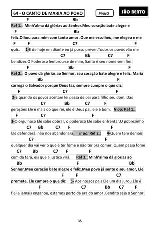 35
64 - O CANTO DE MARIA AO POVO PIANO
F Bb
Ref 1.: Minh’alma dá glórias ao Senhor.Meu coração bate alegre e
F Bb
feliz.Olhou para mim com tanto amor .Que me escolheu, me elegeu e me
F F C7 F
quis. 1-E de hoje em diante eu já posso prever.Todos os povos vão me
C7 Bb C7 F
bendizer.O Poderoso lembrou-se de mim, Santo é seu nome sem fim.
F Bb F
Ref 2.: O povo dá glórias ao Senhor, seu coração bate alegre e feliz. Maria
Bb F
carrega o Salvador porque Deus faz, sempre cumpre o que diz.
F C7 F
2-E quando os povos aceitam lei passa de pai para filho seu dom. Das
C7 Bb C7 F
gerações Ele é mais do que rei, ele é Deus pai, ele é bom. Ir ao: Ref 1.:
F C7 F
3-O orgulhoso Ele sabe dobrar, o poderoso Ele sabe enfrentar.O pobrezinho
C7 Bb C7 F F
Ele defenderá, não nos abandonará. Ir ao: Ref 2.: 4-Quem tem demais
C7 F
qualquer dia vai ver o que é ter fome e não ter pra comer .Quem passa fome
C7 Bb C7 F F
comida terá, eis que a justiça virá. Ref 3.: Minh’alma dá glórias ao
Bb F Bb
Senhor.Meu coração bate alegre e feliz.Meu povo já sente o seu amor, Ele
F F C7
promete, Ele cumpre o que diz 5- Aos nossos pais Ele um dia jurou.Ele é
F C7 Bb C7 F
fiel e jamais enganou, estamos perto da era do amor .Bendito seja o Senhor.
SÃO BENTO
 