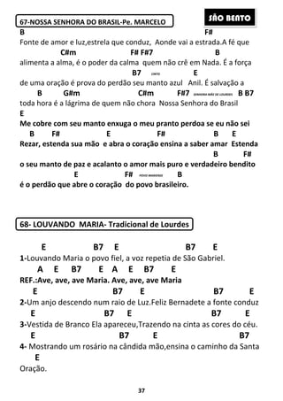 37
67-NOSSA SENHORA DO BRASIL-Pe. MARCELO
B F#
Fonte de amor e luz,estrela que conduz, Aonde vai a estrada.A fé que
C#m F# F#7 B
alimenta a alma, é o poder da calma quem não crê em Nada. É a força
B7 E
de uma oração é prova do perdão seu manto azul Anil. É salvação a
B G#m C#m F#7 B B7
toda hora é a lágrima de quem não chora Nossa Senhora do Brasil
E
Me cobre com seu manto enxuga o meu pranto perdoa se eu não sei
B F# E F# B E
Rezar, estenda sua mão e abra o coração ensina a saber amar Estenda
B F#
o seu manto de paz e acalanto o amor mais puro e verdadeiro bendito
E F# B
é o perdão que abre o coração do povo brasileiro.
68- LOUVANDO MARIA- Tradicional de Lourdes
E B7 E B7 E
1-Louvando Maria o povo fiel, a voz repetia de São Gabriel.
A E B7 E A E B7 E
REF.:Ave, ave, ave Maria. Ave, ave, ave Maria
E B7 E B7 E
2-Um anjo descendo num raio de Luz.Feliz Bernadete a fonte conduz
E B7 E B7 E
3-Vestida de Branco Ela apareceu,Trazendo na cinta as cores do céu.
E B7 E B7
4- Mostrando um rosário na cândida mão,ensina o caminho da Santa
E
Oração.
SENHORA MÃE DE LOURDES
POVO MARIENSE
CINTO
SÃO BENTO
 
