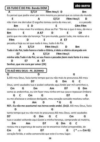38
69-TUDO É DO PAI- Banda DOM
A E/G# F#m F#m/E D Bm
Eu pensei que podia viver por mim mesmo,eu pensei que as coisas do mundo
E A E/G# F#m F#m/E D
não iriam me derrubar.O orgulho tomou conta do meu ser, e o pecado
Bm E D E C#m F#m
devastou o meu viver.Fui embora, disse ao Pai: "Dá-me o que é meu, dá-me a
Bm E A A7 D E C#
parte que me cabe da herança."Fui pro mundo, gastei tudo, me restou só o
F#m D E A E7
pecado,e hoje eu sei que nada é meu, tudo é do Pai.
A E/G# F#m F#m/E D Bm
Tudo é do Pai, toda honra e toda a Glória, é dele a vitória alcançada em
E7 A E/G# F#m F#m/E
minha vida.Tudo é do Pai, se sou fraco e pecador,bem mais forte é o meu
D E7 A E7
Senhor, que me cura por amor (2X)
70-ALÔ MEU DEUS - PE. ZEZINHO
G D G
1.Alô meu Deus, fazia tanto tempo que eu não mais te procurava.Alô meu
D7 G Dm G C
Deus, senti saudades tua e acabei voltando aqui.Andei por mil caminhos e,
Cm G Em Am D7 G Dm
como as andorinhas, eu vim fazer meu ninho em tua casa e repousar.Embora
G C Cm G D7 G
eu me afastasse e andasse desligado, meu coração cansado resolveu voltar.
G Am D * G G
REF.: Eu não me acostumei nas terras onde andei. (2x)2. Alô meu Deus, fazia
D G
tanto tempo que eu não mais te procurava.Alô meu Deus, senti saudades
D7 G Dm G C Cm G
tuas e acabei voltando aqui.Gastei a minha herança, comprando só matéria,
Em Am D7 G Dm G C
restou-me a esperança de outra vez te encontrar.Voltei arrependido, de
Cm G D7 G ( * ao fim Cm G)
coração ferido, e volto convencido que este é o meu lugar.
SÃO BENTO
 