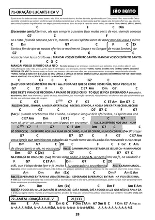 39
71-ORAÇÃO EUCARÍSTICA V
É justo e nos faz todos ser mais santos louvar a vós, ó Pai, no mundo inteiro, de dia e de noite, agradecendo com Cristo, vosso Filho, nosso irmão.É ele o
sacerdote verdadeiro que sempre se oferece por nós todos,mandando que se faça a mesma coisa que fez naquela ceia derradeira.Por isso, aqui estamos
bem unidos,louvando e agradecendo com alegria,juntando nossa voz à voz dos anjos e à voz dos santos todos, para cantar (dizer):SANTO, SANTO, SANTO.
C F C Dm
(Sacerdote canta) Senhor, vós que sempr’e quisestes ficar muito perto de nós, vivendo conosco
G7 C F
no Cristo, falando conosco por Ele, mandai vosso Espírito Santo de amor mandai vosso Espírito
C Dm G7 C F C 2X
Santo a fim de que as nossas ofertas se mudem no Corpo e no Sangue de nosso Senhor, de
G7 C C G C
nosso Senhor Jesus Cristo.ass.: MANDAI VOSSO ESPÍRITO SANTO! MANDAI VOSSO ESPÍRITO SANTO!
F C G C
MANDAI VOSSO ESPÍRITO SA A NTO! Na noite em que ia ser entregue, ceando com seus apóstolos, Jesus,tendo o pão em suas
mãos,olhou para o céu e deu graças, partiu o pão e o entregou a seus discípulos, dizendo:"TOMAI, TODOS, E COMEI: ISTO É O MEU CORPO, QUE SERÁ
ENTREGUE POR VÓS".Do mesmo modo, ao fim da ceia, tomou o cálice em suas mãos, deu graçasnovamente e o entregou a seus discípulos dizendo:
"TOMAI, TODOS, E BEBEI: ESTE É O CÁLICE DO MEU SANGUE, O SANGUE DA NOVA E ETERNA ALIANÇA, QUE SERÁ DERRAMADO POR VÓS E POR TODOS
PARA A REMISSÃO DOS PECADOS. FAZEI ISTO EM MEMÓRIA DE MIM".
C G7 C C G7 C
(Sac)TUDO ISTO É MISTÉRIO DA FÉ! Ass.:TODA VEZ QUE SE COME DESTE PÃO, TODA VEZ QUE SE
G7 C C7 F G C E7 Am Dm G7 C
BEBE DESTE VINHO SE RECORDA A PAIXÃO DE JESUS CRI IS TO QUE SE FICA ESPERANDO A SUAVOLTA.
Recordamos, ó Pai, neste momento, a paixão de Jesus, nosso Senhor, sua ressurreição e ascensão; nós queremos a vós oferecer este pão que alimenta e que
dá vida, este vinho que salva e dá coragem.
C G7 C (2X)
C7 F G7 C E7 Am Dm G7 C
Ass.:1-RECEBEI, SENHOR, A NOSSA OFERTA!(2x) RECEBEI, SENHOR, A NOSSA OFE-ER-TA!RECEBEI, RECEBEI
C G7 C D7 G7 C F G7
(Sac) E quando recebermos Pão e Vinho, o Corpo e Sangue dele oferecidos, o Espírito nos una
C E7 Am Dm ( G7 ) C _ C G7 _
num só co-or- po, para sermos um só povo em seu amor. { Ass.:2.O ESPÍRITO NOS UNA NUM
C (2X)
C7 F G7 C E Am Dm G7 C _ C
SÓ CORPO(2X) O ESPÍRITO NOS UNA NUM SÓ CO O RPO, NUM SÓ CORPO, NUM SÓ CORPO } (Sac)Protegei
G7 C D7 G7 C F G7 C E7 Am
vossa Igreja que caminha nas estradas do mundo rumo ao céu,cada dia renovando a espe ran ça
Dm G7 C 2X C F C F G7 C Am
de chegar junto a vós, na vossa paz. Ass.:3. CAMINHAMOS NA ESTRADA DE JESUS! CA –A-MINHAMOS
Dm G7 C (2x) C G7 C D7 G7 C
NA ESTRADA DE JESUS!(2X) (Sac) DaI ao santo padre, o papa N. ser bem firme na fé, na caridade e
F G7 C E7 Am Dm G7 C 2X
a N., que é bispo desta Igre-e-ja ,muita luz para guiar o seu rebanho , Ass.: 4.CAMINHAMOS...
Esperamos entrar na vida eterna com aVirgem, mãe de Deus e da Igreja,os apóstolos e todos os santos que na vida souberam amar Cristo e seus irmãos.
Am Dm Am (2x) C Dm F Am E Am
Ass.: 5.ESPERAMOS ENTRAR NA VIDA ETERNA(2x) ESPERAMOS ESPERAMOS ENTRAR NA VIDA ETE E RNA.
A todos que chamastes pra outra vida na vossa amizade, e aos marcados com o sinal da fé, abrindo vossos braços, acolhei-os. Que vivam para sempre bem
felizes no reino que pra todos preparastes. .
Am Dm Am (2x) C Dm F Am E Am
Ass.:6.A TODOS DAI A LUZ QUE NÃO SE APAGA(2x) DAÍ A TODOS, DAÍ A TODOS A LUZ QUE NÃO SE APA A GA
E a nós, que agora estamos reunidos e somos povo santo e pecador, daí força para construirmos juntos o vosso reino que também é nosso.Por Cristo, com
Cristo...
72- AMÉM –ORAÇÃO EUC. V 21/133
Am E Am E Dm G C F Dm E7Am A7 Dm G C F Dm E7 AmE7 Am
A –A-A-A-MÉM, A –A-A-A-MÉM, A-A-A- A-A-A- A-A-A-MÉM, A-A-A- A-A-A- A-A-A-MÉ
SÃO BENTO
 