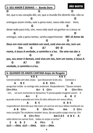 4
5- SEU AMOR É DEMAIS – Banda Dom
D G D
Sei, que o seu coração dói, sei, que o mundo lhe destrói não, não se
G D
entregue assim irmão, vale a pena viver, nova vida viver. Vem,
G D
deixe tudo para trás, sim, nova vida você vai ganhar se a Jesus se
G D
entregar, vale a pena tentar, venha experimentar REF.:O Amor de
G D
Deus em mim está também em você, está vivo em nós, tem um
Em G A7 D9 D
nome, é Jesus A verdade, o caminho e a luz. Ele veio nos dar a
G D A7
paz, seu amor é demais, está vivo em nós, tem um nome, é Jesus A
G A7 D9
verdade, o caminho e a luz.
6- QUANDO OS ANJOS CANTAM-Anjos de Resgate
E A B E A B E
Conversando com dois anjos que desceram lá do céu. Comecei a
A B E A B C#m B
perguntar então se comigo eles andavam. Responderam: “Quase sempre
C#m F#m Am E C#m B C#m F#m
sim, só num momento te deixamos.”E preocupado imaginei assim: é
Am E A B E
quando entra o pecado em mim.Os dois olharam em meus olhos,
A B E A B E
responderam dizendo que não.Com um sorriso em teus lábios revelaram ao
A B C#m B C#m F#m Am E C#m
meu coração:“Se souberes receber Jesus, do seu peito surge uma luz. Em
B C#m F#m Am E A E A B E A
volta desta luz vamos ficar, todos os anjos a cantar.”
E A B E A F#m B
GLÓ------ÓRIA, GLÓ-----ÓRIA, GLO-----ÓRIA .
SÃO BENTO
 