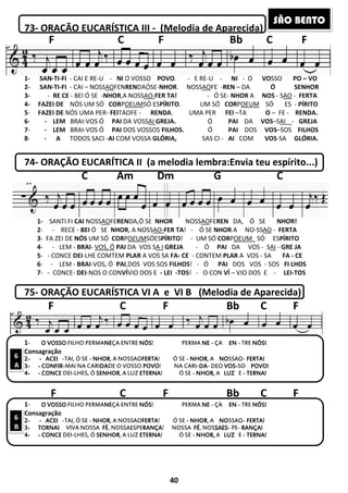 73- ORAÇÃO EUCARÍSTICA III
1- SAN-TI-FI - CAI E RE-U - NI O VOSSO
2- SAN-TI-FI - CAI – NOSSAOFENREN
3- - RE CE - BEI Ó SE -NHOR,A NOSS
4- FAZEI DE NÓS UM SÓ CORPOEUM
5- FAZEI DE NÓS UMA PER- FEITAOFE
6- - LEM BRAI-VOS Ó PAI DA VOSS
7- - LEM BRAI-VOS Ó PAI DOS
8- - A TODOS SACI -AI COM VOSSA
74- ORAÇÃO EUCARÍTICA II
C Am Dm G C
1- SANTI FI CAI NOSSAOFE REN DA, Ó SE
1- SANTI FI CAI NOSSAOFEREN
2- - RECE - BEI Ó SE NHOR
3- FA ZEI DE NÓS UM SÓ CORP
4- - LEM - BRAI- VOS, Ó PAI
5- - CONCE DEI-LHE COMTEM
6- - LEM - BRAI-VOS, Ó PAI
7- - CONCE- DEI-NOS O CONVÍ
75- ORAÇÃO EUCARÍSTICA
F C F Bb C F
1- O VOSSOO VOSSOO VOSSOO VOSSO FILHO PERMANENENENEÇA ENTRE
Consagração
2222---- ---- ACEIACEIACEIACEI -TAI, Ó SE - NHORNHORNHORNHOR, A NOSS
3333---- ---- CONFIRCONFIRCONFIRCONFIR-MAI NA CARIDADADADADE O VOSSO
4444---- ---- CONCECONCECONCECONCE DEI-LHES, Ó SENHORSENHORSENHORSENHOR, A LUZ
F C F Bb C F
1- O VOSSOO VOSSOO VOSSOO VOSSO FILHO PERMANENENENEÇA ENTRE
Consagração
2222---- ---- ACEIACEIACEIACEI -TAI, Ó SE - NHORNHORNHORNHOR, A NOSS
3333---- TORNAITORNAITORNAITORNAI VIVA NOSSA FÉFÉFÉFÉ, NOSSA
4444---- ---- CONCECONCECONCECONCE DEI-LHES, Ó SENHORSENHORSENHORSENHOR, A LUZ
F C
6
A
6
B
40
RAÇÃO EUCARÍSTICA III - (Melodia de Aparecida)
O VOSSO POVO. - E RE-U - NI - O
RENDAÓSE-NHOR. NOSSAOFE -REN – DA
,A NOSSAO-FER TA! - Ó SE- NHOR A
OEUMSÓ ESPÍRITO. UM SÓ CORPOEUM
TAOFE - RENDA. UMA PER FEI –TA
DA VOSSAI GREJA. Ó PAI DA
DOS VOSSOS FILHOS. Ó PAI DOS
COM VOSSA GLÓRIA, SAS CI - AI COM
ORAÇÃO EUCARÍTICA II (a melodia lembra:Envia teu espírito...)
Am Dm G C
FE REN DA, Ó SE NHOR! NOSSAOFE REN DA,
RENDA,Ó SE NHOR NOSSAOFEREN DA, Ó
NHOR, A NOSSAO-FER TA! - Ó SE NHOR A NO
POEUMSÓESPÍRITO! - UM SÓ CORPOEUM
PAI DA VOS SA I GREJA - Ó PAI DA VOS
M PLAR A VOS SA FA- CE - CONTEM PLAR A VOS
PAI,DOS VOS SOS FILHOS! - Ó PAI DOS VOS
VÍVIO DOS E - LEI -TOS! - O CON VÍ – VIO DOS E
RAÇÃO EUCARÍSTICA VI A e VI B (Melodia de Aparecida)
C F Bb C F
ÇA ENTRE NÓSNÓSNÓSNÓS! PERMA NENENENE - ÇA ENENENEN - TRE
, A NOSSAOFERTAFERTAFERTAFERTA! Ó SE - NHORNHORNHORNHOR, A NONONONOSSAO- FERTA!FERTA!FERTA!FERTA!
DE O VOSSO POVOPOVOPOVOPOVO! NA CARI-DADADADA- DEO VOSVOSVOSVOS----SO POVO!POVO!POVO!POVO!
, A LUZ ETERNAETERNAETERNAETERNA! Ó SE - NHOR,NHOR,NHOR,NHOR, A LUZLUZLUZLUZ E - TERNA!TERNA!TERNA!TERNA!
C F Bb C F
ÇA ENTRE NÓSNÓSNÓSNÓS! PERMA NENENENE - ÇA ENENENEN - TRE
, A NOSSAOFERTAFERTAFERTAFERTA! Ó SE - NHORNHORNHORNHOR, A NONONONOSSAO- FERTA!FERTA!FERTA!FERTA!
SAESPERANÇARANÇARANÇARANÇA! NOSSA FÉFÉFÉFÉ, NOSSASASASAESESESES- PE- RANÇA!RANÇA!RANÇA!RANÇA!
, A LUZ ETERNAETERNAETERNAETERNA! Ó SE - NHOR,NHOR,NHOR,NHOR, A LUZLUZLUZLUZ E - TERNA!TERNA!TERNA!TERNA!
F Bb C F
(Melodia de Aparecida)
O VOSSO PO – VO
Ó SENHOR
A NOS - SAO - FERTA
OEUM SÓ ES - PÍRITO
TA O – FE - RENDA.
DA VOS–SAI - GREJA
DOS VOS–SOS FILHOS
COM VOS-SA GLÓRIA.
a lembra:Envia teu espírito...)
Am Dm G C
DA, Ó SE NHOR!
DA, Ó SE NHOR!
NO-SSAO - FERTA
OEUM SÓ ESPÍRITO
DA VOS - SAI - GRE JA
VOS - SA FA - CE
DOS VOS - SOS FI LHOS
VIO DOS E - LEI-TOS
(Melodia de Aparecida)
C F Bb C F
TRE NÓS!NÓS!NÓS!NÓS!
FERTA!FERTA!FERTA!FERTA!
POVO!POVO!POVO!POVO!
TERNA!TERNA!TERNA!TERNA!
C F Bb C F
TRE NÓS!NÓS!NÓS!NÓS!
FERTA!FERTA!FERTA!FERTA!
RANÇA!RANÇA!RANÇA!RANÇA!
TERNA!TERNA!TERNA!TERNA!
F Bb C F
SÃO BENTO
 