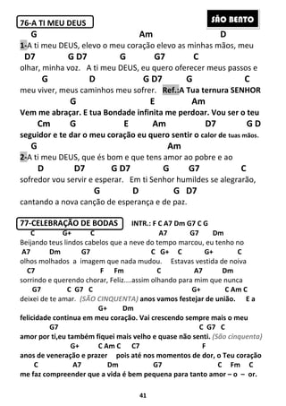 41
76-A TI MEU DEUS
G Am D
1-A ti meu DEUS, elevo o meu coração elevo as minhas mãos, meu
D7 G D7 G G7 C
olhar, minha voz. A ti meu DEUS, eu quero oferecer meus passos e
G D G D7 G C
meu viver, meus caminhos meu sofrer. Ref.:A Tua ternura SENHOR
G E Am
Vem me abraçar. E tua Bondade infinita me perdoar. Vou ser o teu
Cm G E Am D7 G D
seguidor e te dar o meu coração eu quero sentir o calor de tuas mãos.
G Am
2-A ti meu DEUS, que és bom e que tens amor ao pobre e ao
D D7 G D7 G G7 C
sofredor vou servir e esperar. Em ti Senhor humildes se alegrarão,
G D G D7
cantando a nova canção de esperança e de paz.
77-CELEBRAÇÃO DE BODAS INTR.: F C A7 Dm G7 C G
C G+ C A7 G7 Dm
Beijando teus lindos cabelos que a neve do tempo marcou, eu tenho no
A7 Dm G7 C G+ C G+ C
olhos molhados a imagem que nada mudou. Estavas vestida de noiva
C7 F Fm C A7 Dm
sorrindo e querendo chorar, Feliz....assim olhando para mim que nunca
G7 C G7 C G+ C Am C
deixei de te amar. (SÃO CINQUENTA) anos vamos festejar de união. E a
G+ Dm
felicidade continua em meu coração. Vai crescendo sempre mais o meu
G7 C G7 C
amor por ti,eu também fiquei mais velho e quase não senti. (São cinquenta)
G+ C Am C C7 F
anos de veneração e prazer pois até nos momentos de dor, o Teu coração
C A7 Dm G7 C Fm C
me faz compreender que a vida é bem pequena para tanto amor – o – or.
SÃO BENTO
 