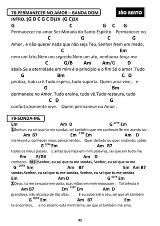 42
78-PERMANECER NO AMOR – BANDA DOM
INTRO.:(G D C G C D)2X (G C)2X
G C G C G
Permanecer no amor Ser Morada do Santo Espírito Permanecer no
C G C G
Amor , e não querer nada que não seja Teu, Senhor Nem um medo,
C Em
nem um fato,Nem um segredo.Nem um ato, nenhuma força me
C G/B Am Am/G D
abala.Se a eternidade em mim é o princípio e o fim Só o amor .Tudo
G Bm C D
perdoa, tudo crê.Tudo espera, tudo suporta. Quem ama vive, e
G Bm
permanece no Amor. Tudo ensina, tudo vê.Tudo restaura, tudo
C D G
conforta.Somente vive. Quem permanece no Amor .
79-SONDA-ME
Em Am D G D/F#
Em
1.Senhor, eu sei que tu me sondas, sei também que me conheces Se me acento ou
Am B7 Em C B7
Em Am D
me levanto, conheces meus pensamentos. Quer deitado ou quer andando, sabes
G D/F#
Em Am B7
todos os meus passos. E antes que haja em mim palavras, sei que em tudo me
Em E/G# Am D
conheces. REF.:Senhor, eu sei que tu me sondas, Senhor, eu sei que tu me
G D/F#
Em Am B7 Em Am B7
sondas.Senhor, eu sei que tu me sondas, Senhor, eu sei que tu me sondas
Em Am D G D/F#
Em
2.Deus, tu me cercaste em volta, tuas mãos em mim repousam . Tal ciência é
Am B7 Em C B7
Em Am D
grandiosa, não alcanço de tão altas. E eu subo até o céu, sei que ali também
G D/F#
Em Am B7 Em
te encontros, e no abismo está minh'alma, sei que aí também me ama.
SÃO BENTO
 