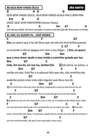 43
80-SEJA BEM VINDO ÔLELE
D A G D
SEJA BEM VINDO OLELE, SEJA BEM VINDO OLALA PAZ E BEM PRA
Em A D
VOCÊ, QUE VEIO PARTICIPAR.(Varias Vezes)
D A Em A7 D
Um abraço dado, de bom coração, é como uma benção de Deus para o Irmão.
81-SIM, EU QUERO-Pe. JOSÉ WEBER
C F G7
Sim, eu quero que a luz de Deus que um dia em mim brilhou,jamais
C C7 F
se esconda e não se apague em mim o seu fulgor. ( Sim, eu quero
G7 Em Am
que o meu Amor ajude o meu irmão a caminhar guiado por tua
Dm G7 C
mão. Em tua lei, em tua luz, Senhor!)2x 1.Esta terra, os astros. o
Dm G7 C F
sertão em paz. Esta flor e o pássaro feliz que vês, não sentirão,não
G7 C
poderão jamais viver esta vida singular que Deus nos dá.
C Dm G7 C
2. Em minh'alma cheia do amor de Deus, palpitando a mesma vida divinal.Há um
F G7 C
resplendor secreto do infinito Ser. Há um profundo germinar de eternidade.
C Dm G7 C
3.Quando eu sou um sol a transmitir a luz, e meu ser é templo onde habita Deus, todo
F G7 C C
céu está presente dentro de mim, envolvendo-me na vida e no calor. 4.Esta vida
Dm G7 C F
nova, comunhão com Deus, no batismo, aquele dia eu recebi;vai aumentando sempre e
G7 C
vai me transformando, até que Cristo seja todo o meu viver.
SÃO BENTO
 