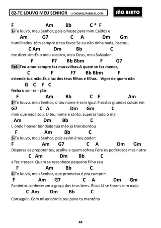 44
82-TE LOUVO MEU SENHOR J.THOMAZ/FABRETI, OFM
F Am Bb C * F
1-Te louvo, meu Senhor, pois olhaste para mim.Caídos e
Am G7 C A Dm Gm
humilhados têm sempre o teu favor.Se eu não tinha nada, bastou-
C Am Dm Bb C
me dizer sim:És o meu socorro, meu Deus, meu Salvador
F F7 Bb Bbm F G7
Ref.:Teu amor sempre faz maravilhas.A quem se faz menor,
C F F7 Bb Bbm F
estende tua mão.És a luz dos teus filhos e filhas. Vigor de quem não
G C F C
fecha o co - ra - ção
F Am Bb C F Am
2-Te louvo, meu Senhor, o teu nome é sem igual.Fizestes grandes coisas em
G7 C A Dm Gm C
mim que nada sou. O teu nome é santo, superas todo o mal
Am Dm Bb C
E onde houver bondade tua mão já transbordou
F Am Bb C
3-Te louvo, meu Senhor, pois assim é teu poder:
F Am G7 C A Dm Gm
Dispersa os prepotentes, acolhe a quem sofreu.Fere os poderosos mas nutre
C Am Dm Bb C
a fez crescer. Quem se reconhece pequeno filho seu
F Am Bb C
4-Te louvo, meu Senhor, que promessa é pra cumprir:
F Am G7 C A Dm Gm
Famintos conheceram a graça dos teus bens. Ricos lá se foram sem nada
C Am Dm Bb C
Conseguir. Com misericórdia teu povo tu manténs
SÃO BENTO
 