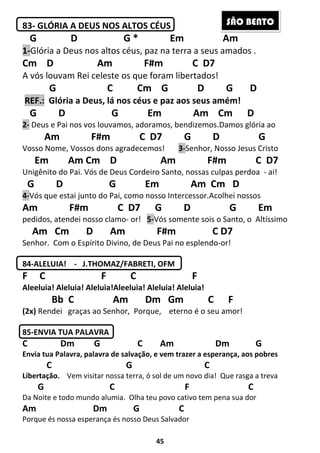45
83- GLÓRIA A DEUS NOS ALTOS CÉUS
G D G * Em Am
1-Glória a Deus nos altos céus, paz na terra a seus amados .
Cm D Am F#m C D7
A vós louvam Rei celeste os que foram libertados!
G C Cm G D G D
REF.: Glória a Deus, lá nos céus e paz aos seus amém!
G D G Em Am Cm D
2- Deus e Pai nos vos louvamos, adoramos, bendizemos.Damos glória ao
Am F#m C D7 G D G
Vosso Nome, Vossos dons agradecemos! 3-Senhor, Nosso Jesus Cristo
Em Am Cm D Am F#m C D7
Unigênito do Pai. Vós de Deus Cordeiro Santo, nossas culpas perdoa - ai!
G D G Em Am Cm D
4-Vós que estai junto do Pai, como nosso Intercessor.Acolhei nossos
Am F#m C D7 G D G Em
pedidos, atendei nosso clamo- or! 5-Vós somente sois o Santo, o Altíssimo
Am Cm D Am F#m C D7
Senhor. Com o Espírito Divino, de Deus Pai no esplendo-or!
84-ALELUIA! - J.THOMAZ/FABRETI, OFM
F C F C F
Aleeluia! Aleluia! Aleluia!Aleeluia! Aleluia! Aleluia!
Bb C Am Dm Gm C F
(2x) Rendei graças ao Senhor, Porque, eterno é o seu amor!
85-ENVIA TUA PALAVRA
C Dm G C Am Dm G
Envia tua Palavra, palavra de salvação, e vem trazer a esperança, aos pobres
C G C
Libertação. Vem visitar nossa terra, ó sol de um novo dia! Que rasga a treva
G C F C
Da Noite e todo mundo alumia. Olha teu povo cativo tem pena sua dor
Am Dm G C
Porque és nossa esperança és nosso Deus Salvador
SÃO BENTO
 