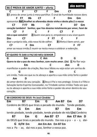 46
86-É PROVA DE AMOR JUNTO – oferta
C F C7 F Dm C7
1-É prova de amor junto à mesa partilhar. É sinal de humildade nossos dons
F F7 Bb C7 F Dm Gm
apresentar.Ref.:Acolhei as oferendas deste vinho e deste pão.E o nosso
C7 F F7 Bb C7 F D7 Gm
coração também! Senhor, que Vos doastes totalmente por amor, fazei de
C7 F C F C7 F
nós o que convém! 2-Quem vive para si, empobrece o seu viver;quem
Dm C7 F F7 C F
doar a própria vida, vida nova há de colher. 3-Oferta é bem servir, por
C7 F Dm C7 F F7
amor ao nosso irmão.É reunir-se nesta mesa e celebrar a redenção.
87-QUERO TE DAR A PAZ DO MEU SENHOR
G Em C Am D G
Quero te dar a paz do meu Senhor, com muito amor. (2x) 1. Na flor vejo
Em C Am D
manifestar o poder da criação, Nos teus lábios eu vejo estar um sorriso de
G Em C
um irmão. Toda vez que eu te abraço e aperto a sua mão sinto forte o poder
Am D
do amor dentro do seu coração. 2.Deus é Pai e nos protege. Cristo é o Filho e
Salvação Santo Espirito Consoiador, na Trindade somos irmãos Toda vez que
eu te abraço e aperto a sua mão sinto forte o poder do amor dentro do seu
coração.
88-CORDEIRO DE DEUS- Pe José Cândido
Em B7 Em G Am B7 Em D7
Cordeiro de DEUS que tirais o pecado do mundo. Tende piedade,
G Em Am B7 Em Em
tende piedade, tende piedade, tende piedade de nós!(2x) Cordeiro
B7 Em G Am B7 E7 Am E7 Am D
de DEUS que tirais o pecado do mundo. Dai-nos a p a - a - z, dai-
G D/F# Em Am Em Am Em B7 Em
nos a Pa - az, dai-nos a paz, Senhor a vossa paz.
SÃO BENTO
 